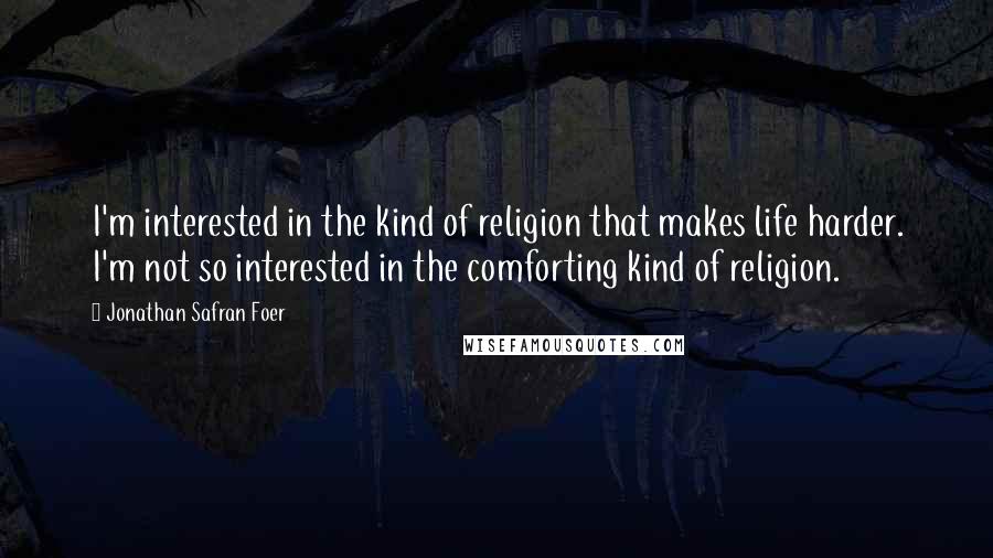 Jonathan Safran Foer Quotes: I'm interested in the kind of religion that makes life harder. I'm not so interested in the comforting kind of religion.