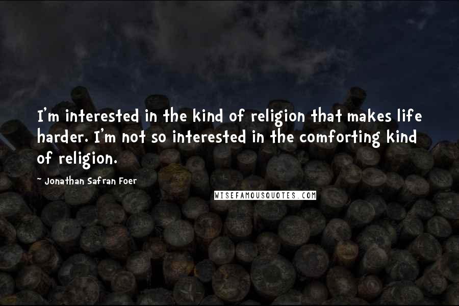 Jonathan Safran Foer Quotes: I'm interested in the kind of religion that makes life harder. I'm not so interested in the comforting kind of religion.