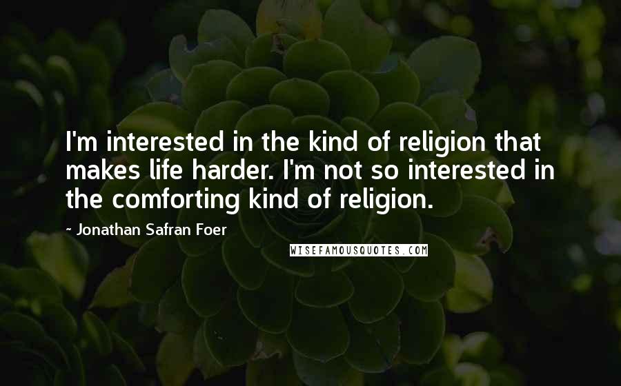 Jonathan Safran Foer Quotes: I'm interested in the kind of religion that makes life harder. I'm not so interested in the comforting kind of religion.