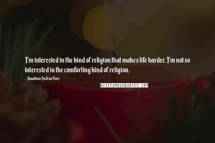Jonathan Safran Foer Quotes: I'm interested in the kind of religion that makes life harder. I'm not so interested in the comforting kind of religion.