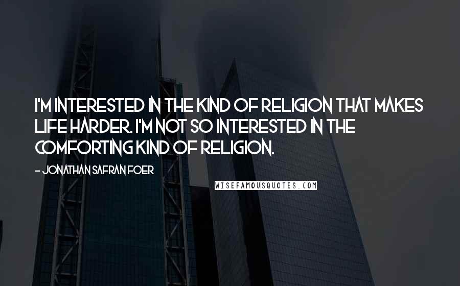 Jonathan Safran Foer Quotes: I'm interested in the kind of religion that makes life harder. I'm not so interested in the comforting kind of religion.