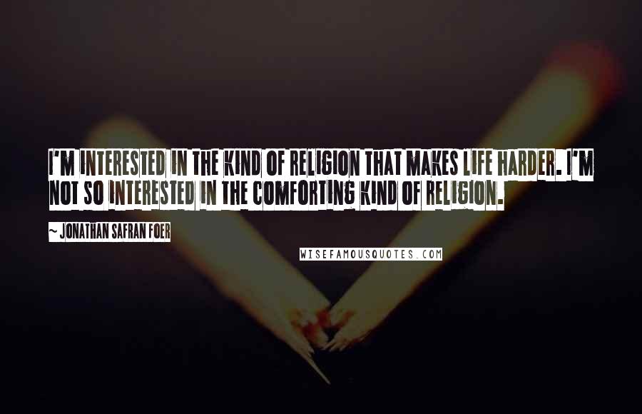 Jonathan Safran Foer Quotes: I'm interested in the kind of religion that makes life harder. I'm not so interested in the comforting kind of religion.