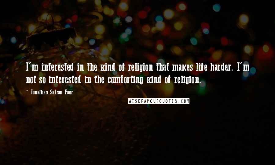 Jonathan Safran Foer Quotes: I'm interested in the kind of religion that makes life harder. I'm not so interested in the comforting kind of religion.