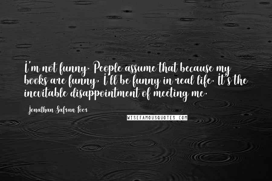 Jonathan Safran Foer Quotes: I'm not funny. People assume that because my books are funny, I'll be funny in real life. It's the inevitable disappointment of meeting me.