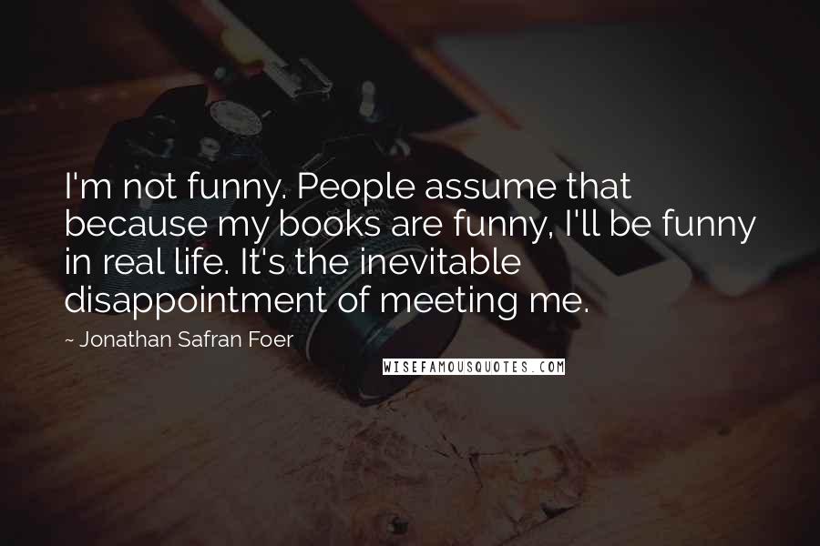 Jonathan Safran Foer Quotes: I'm not funny. People assume that because my books are funny, I'll be funny in real life. It's the inevitable disappointment of meeting me.