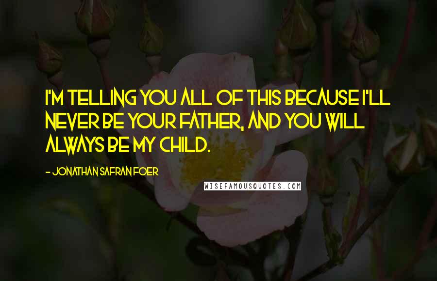 Jonathan Safran Foer Quotes: I'm telling you all of this because I'll never be your father, and you will always be my child.