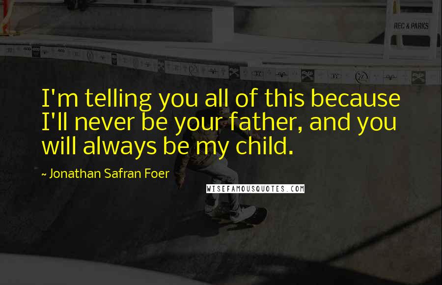Jonathan Safran Foer Quotes: I'm telling you all of this because I'll never be your father, and you will always be my child.