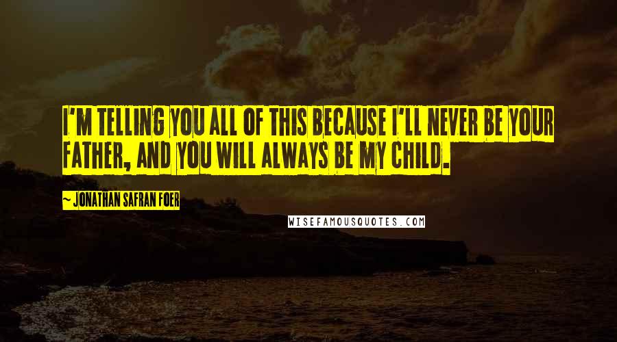 Jonathan Safran Foer Quotes: I'm telling you all of this because I'll never be your father, and you will always be my child.