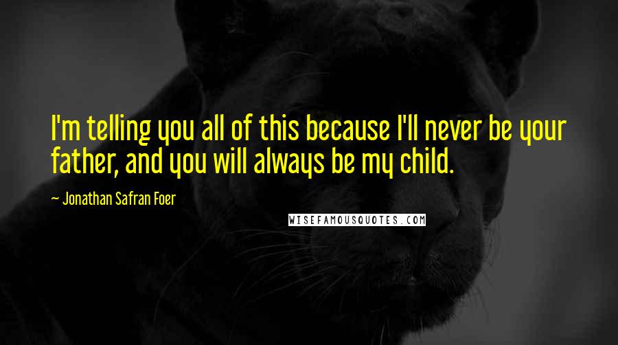 Jonathan Safran Foer Quotes: I'm telling you all of this because I'll never be your father, and you will always be my child.