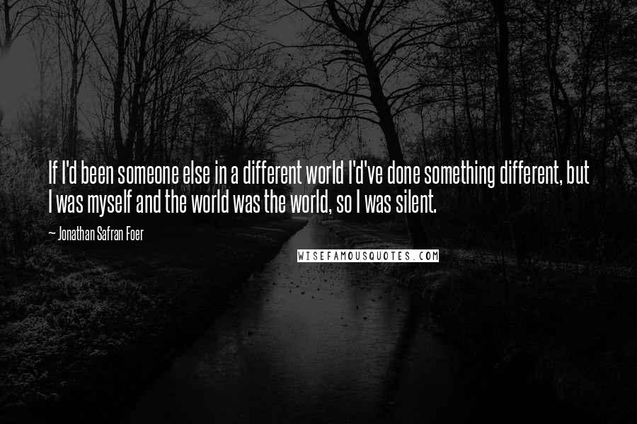 Jonathan Safran Foer Quotes: If I'd been someone else in a different world I'd've done something different, but I was myself and the world was the world, so I was silent.