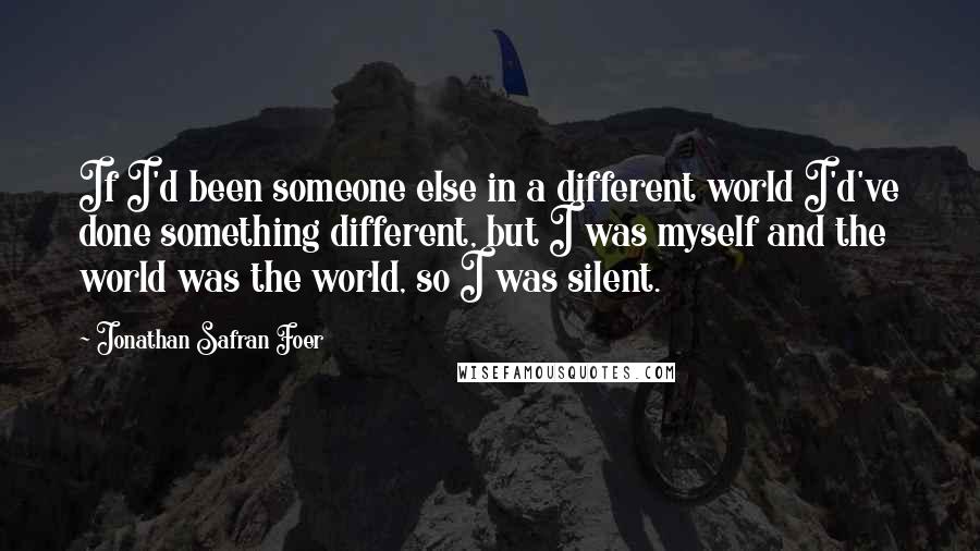 Jonathan Safran Foer Quotes: If I'd been someone else in a different world I'd've done something different, but I was myself and the world was the world, so I was silent.