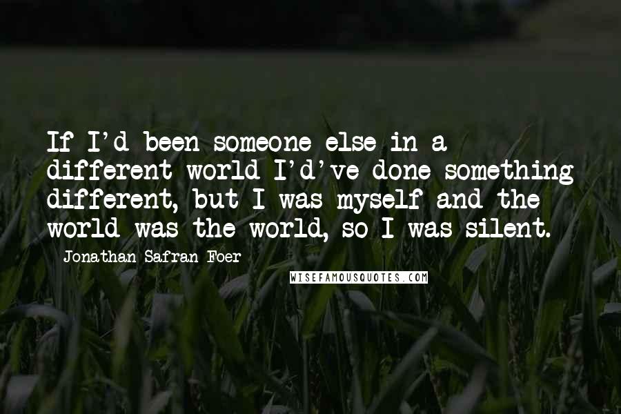 Jonathan Safran Foer Quotes: If I'd been someone else in a different world I'd've done something different, but I was myself and the world was the world, so I was silent.