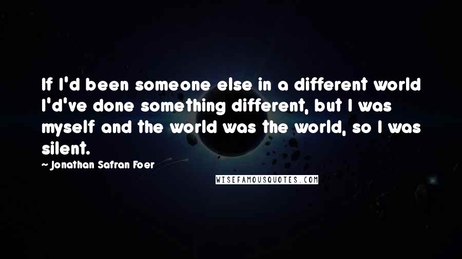 Jonathan Safran Foer Quotes: If I'd been someone else in a different world I'd've done something different, but I was myself and the world was the world, so I was silent.
