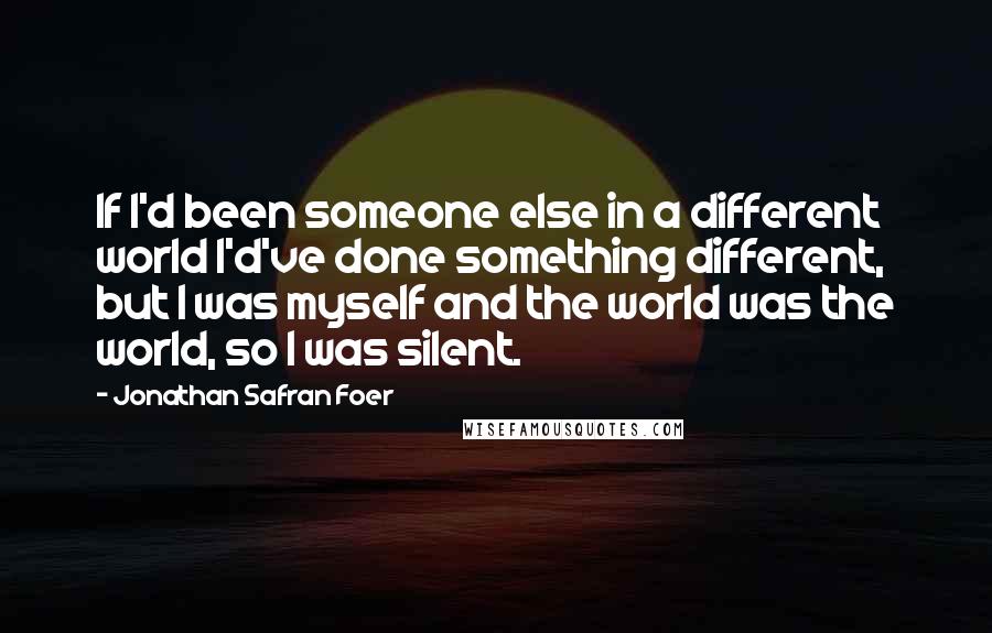 Jonathan Safran Foer Quotes: If I'd been someone else in a different world I'd've done something different, but I was myself and the world was the world, so I was silent.