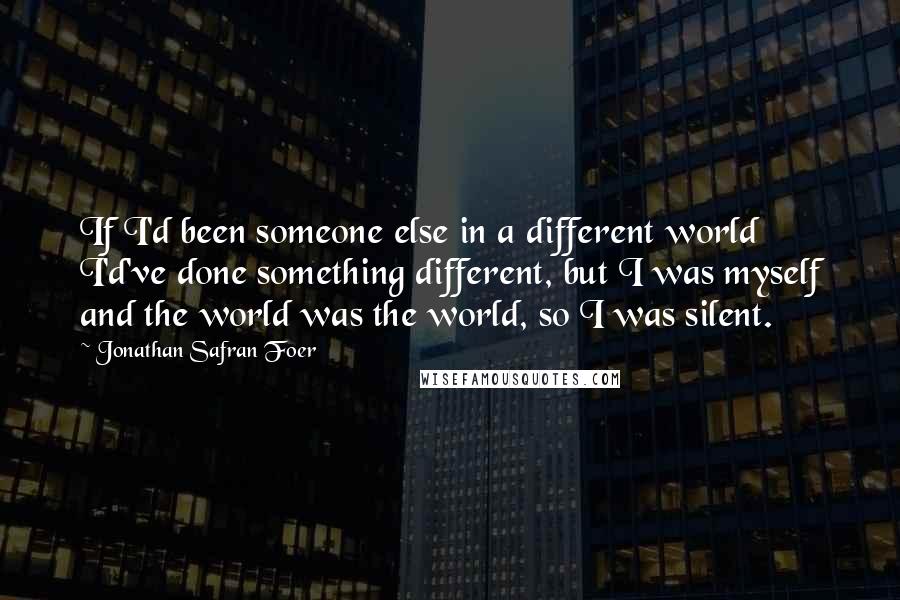 Jonathan Safran Foer Quotes: If I'd been someone else in a different world I'd've done something different, but I was myself and the world was the world, so I was silent.