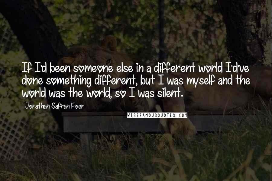 Jonathan Safran Foer Quotes: If I'd been someone else in a different world I'd've done something different, but I was myself and the world was the world, so I was silent.