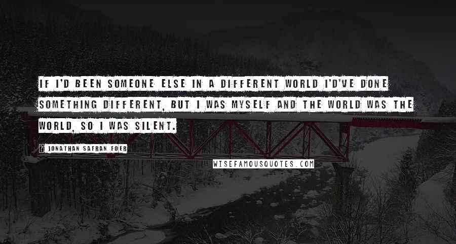 Jonathan Safran Foer Quotes: If I'd been someone else in a different world I'd've done something different, but I was myself and the world was the world, so I was silent.