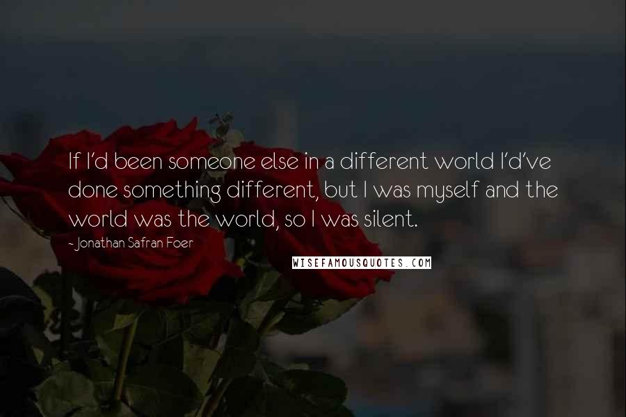 Jonathan Safran Foer Quotes: If I'd been someone else in a different world I'd've done something different, but I was myself and the world was the world, so I was silent.