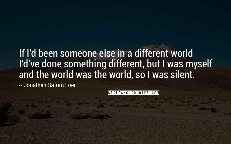 Jonathan Safran Foer Quotes: If I'd been someone else in a different world I'd've done something different, but I was myself and the world was the world, so I was silent.