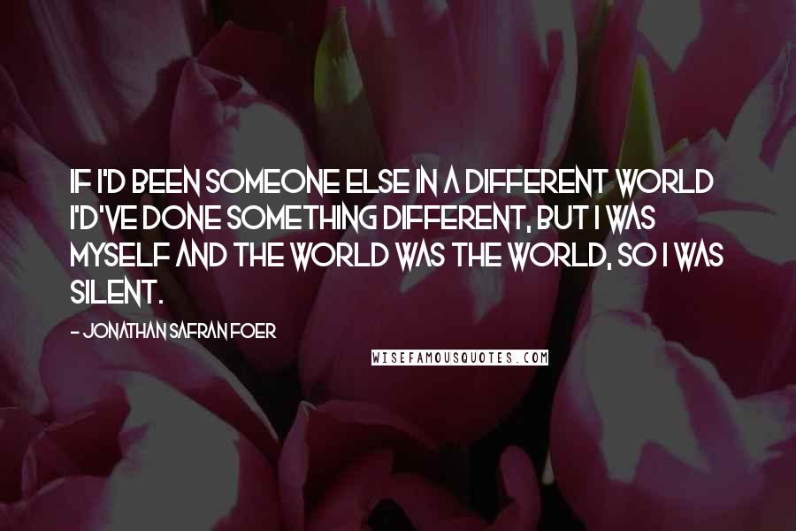 Jonathan Safran Foer Quotes: If I'd been someone else in a different world I'd've done something different, but I was myself and the world was the world, so I was silent.