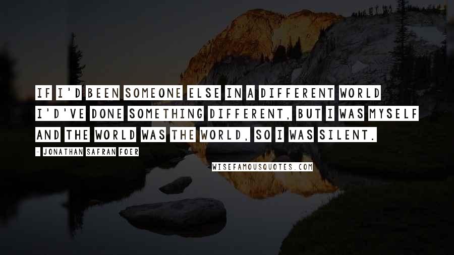 Jonathan Safran Foer Quotes: If I'd been someone else in a different world I'd've done something different, but I was myself and the world was the world, so I was silent.