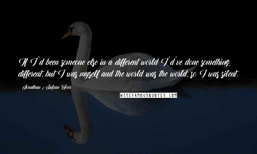 Jonathan Safran Foer Quotes: If I'd been someone else in a different world I'd've done something different, but I was myself and the world was the world, so I was silent.