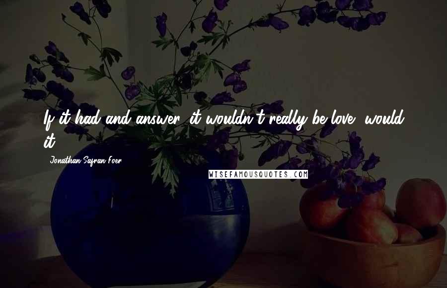 Jonathan Safran Foer Quotes: If it had and answer, it wouldn't really be love, would it?