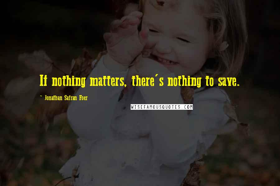 Jonathan Safran Foer Quotes: If nothing matters, there's nothing to save.