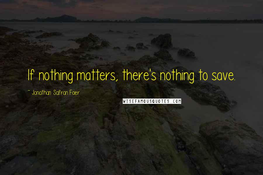 Jonathan Safran Foer Quotes: If nothing matters, there's nothing to save.