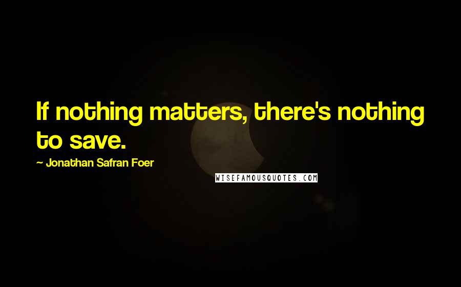 Jonathan Safran Foer Quotes: If nothing matters, there's nothing to save.