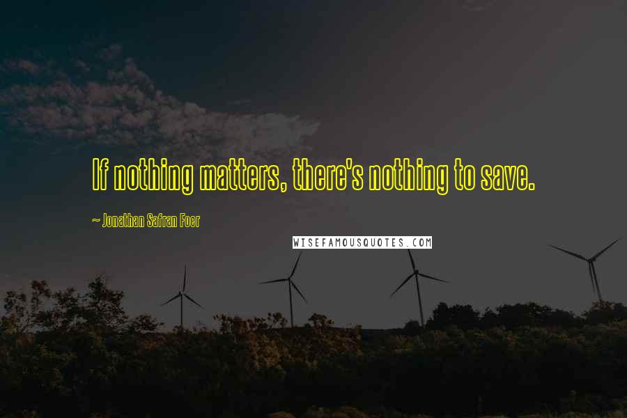 Jonathan Safran Foer Quotes: If nothing matters, there's nothing to save.