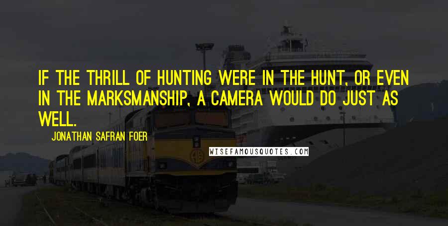 Jonathan Safran Foer Quotes: If the thrill of hunting were in the hunt, or even in the marksmanship, a camera would do just as well.
