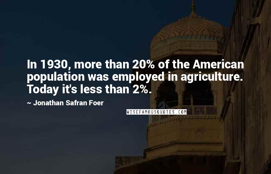 Jonathan Safran Foer Quotes: In 1930, more than 20% of the American population was employed in agriculture. Today it's less than 2%.