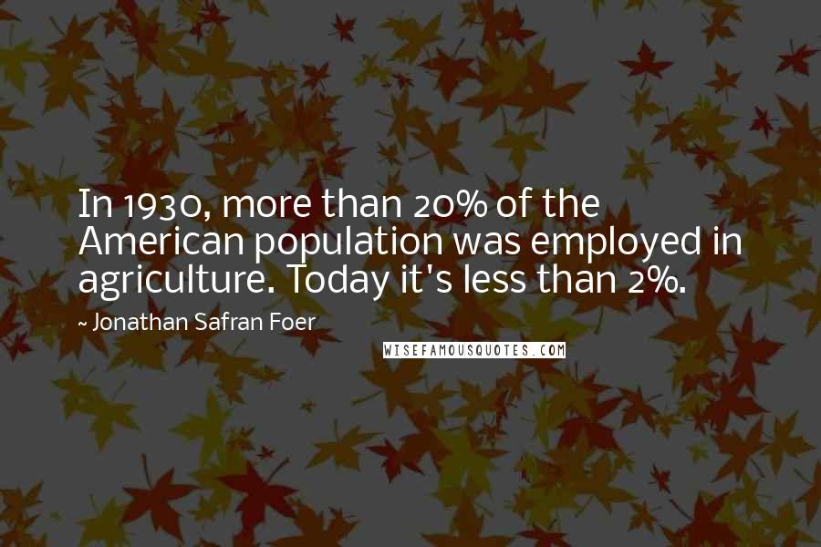 Jonathan Safran Foer Quotes: In 1930, more than 20% of the American population was employed in agriculture. Today it's less than 2%.