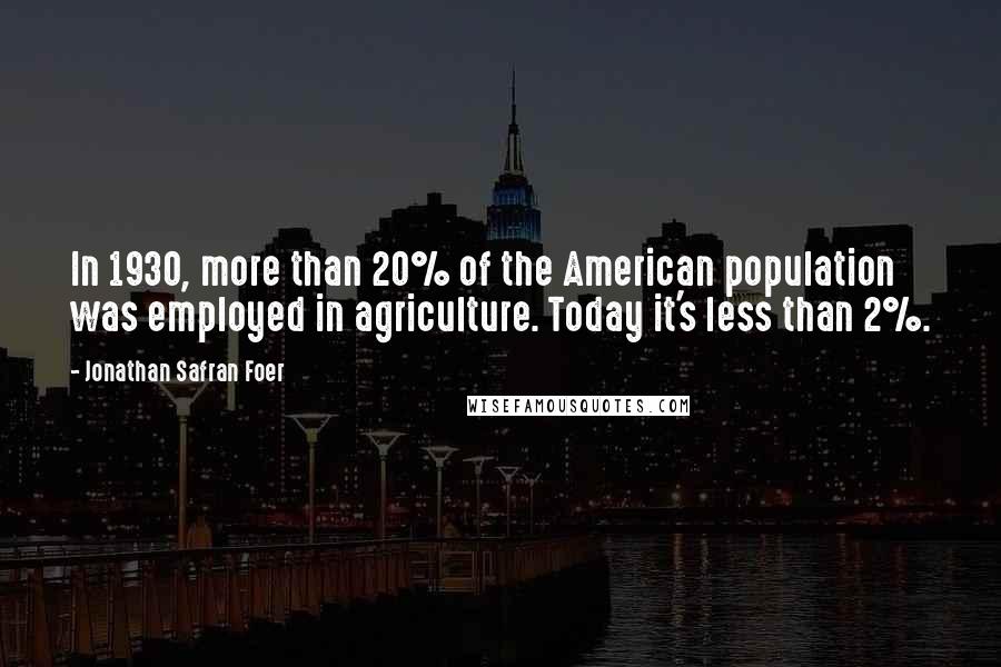 Jonathan Safran Foer Quotes: In 1930, more than 20% of the American population was employed in agriculture. Today it's less than 2%.