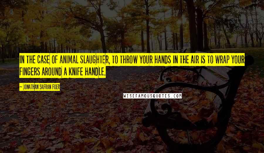 Jonathan Safran Foer Quotes: In the case of animal slaughter, to throw your hands in the air is to wrap your fingers around a knife handle.