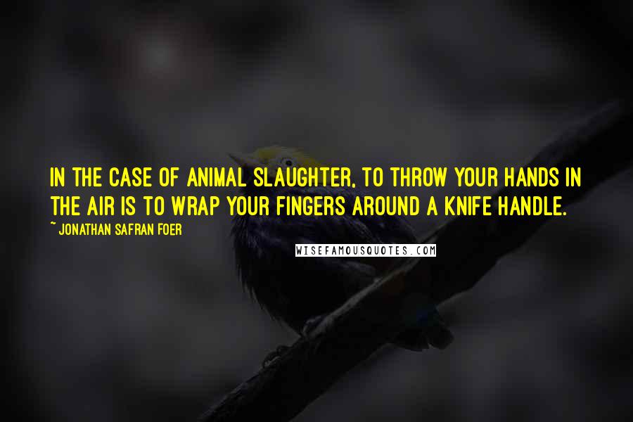 Jonathan Safran Foer Quotes: In the case of animal slaughter, to throw your hands in the air is to wrap your fingers around a knife handle.