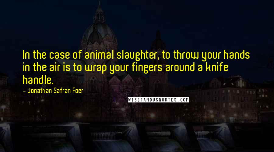 Jonathan Safran Foer Quotes: In the case of animal slaughter, to throw your hands in the air is to wrap your fingers around a knife handle.