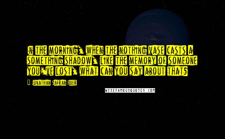 Jonathan Safran Foer Quotes: In the morning, when the nothing vase casts a something shadow, like the memory of someone you've lost, what can you say about that?