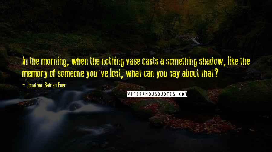 Jonathan Safran Foer Quotes: In the morning, when the nothing vase casts a something shadow, like the memory of someone you've lost, what can you say about that?