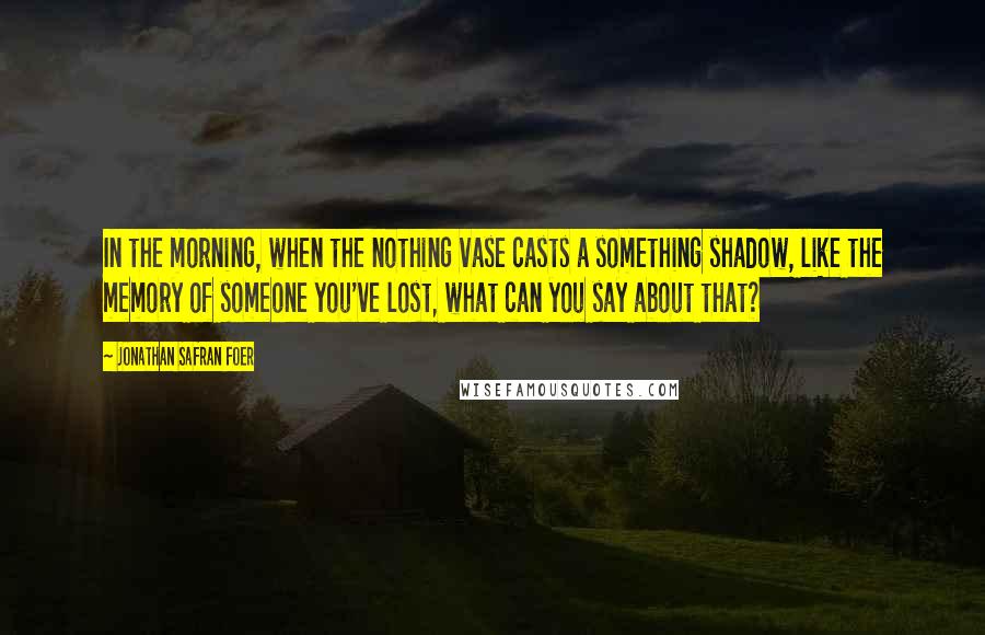 Jonathan Safran Foer Quotes: In the morning, when the nothing vase casts a something shadow, like the memory of someone you've lost, what can you say about that?