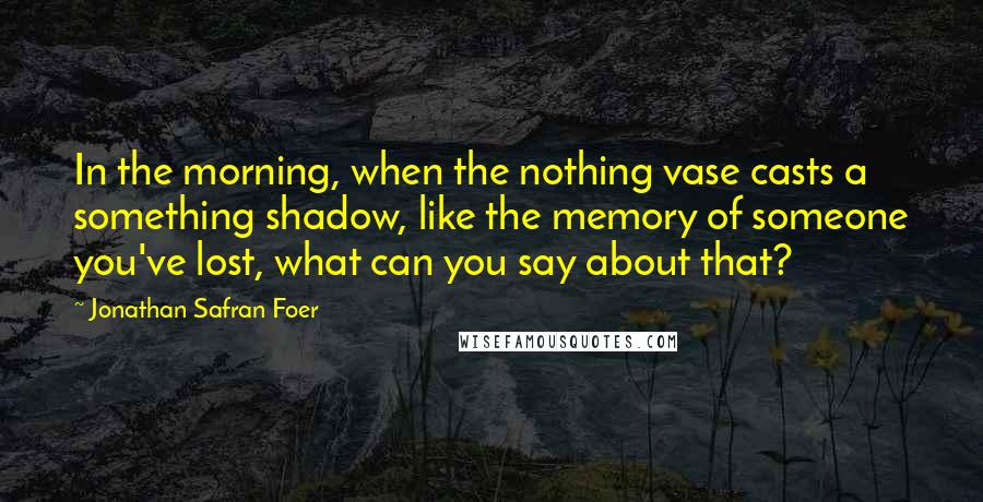 Jonathan Safran Foer Quotes: In the morning, when the nothing vase casts a something shadow, like the memory of someone you've lost, what can you say about that?