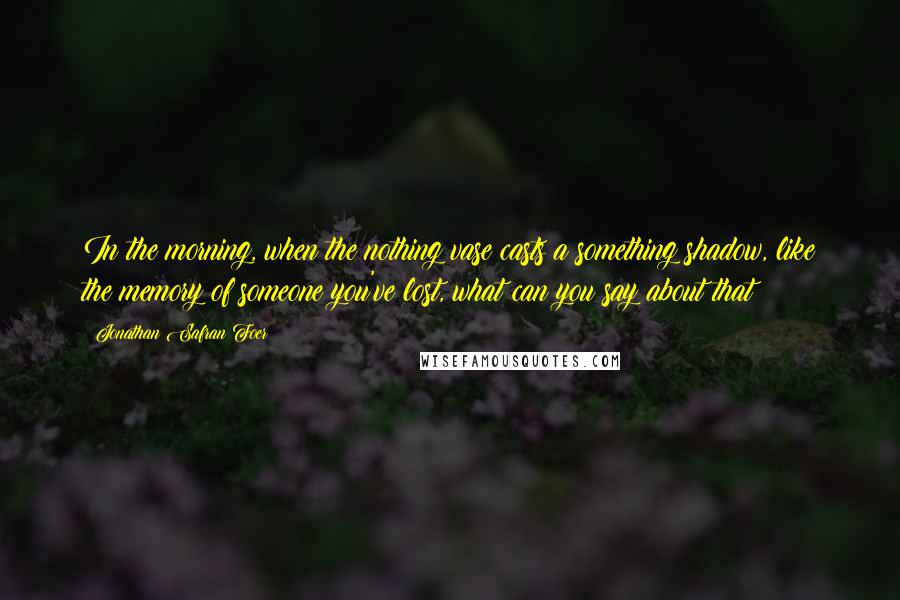 Jonathan Safran Foer Quotes: In the morning, when the nothing vase casts a something shadow, like the memory of someone you've lost, what can you say about that?