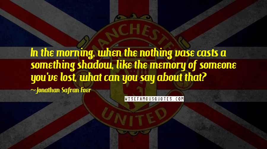 Jonathan Safran Foer Quotes: In the morning, when the nothing vase casts a something shadow, like the memory of someone you've lost, what can you say about that?