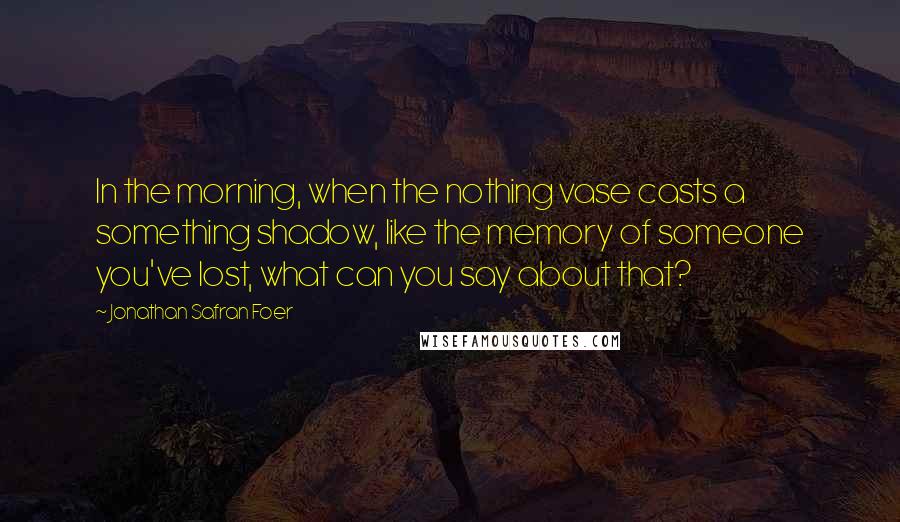 Jonathan Safran Foer Quotes: In the morning, when the nothing vase casts a something shadow, like the memory of someone you've lost, what can you say about that?