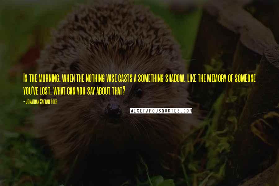 Jonathan Safran Foer Quotes: In the morning, when the nothing vase casts a something shadow, like the memory of someone you've lost, what can you say about that?