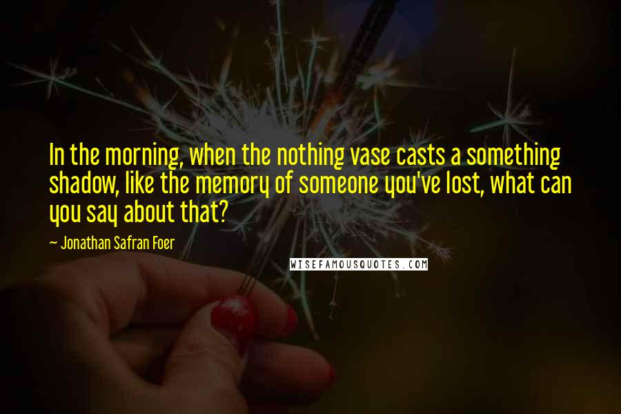 Jonathan Safran Foer Quotes: In the morning, when the nothing vase casts a something shadow, like the memory of someone you've lost, what can you say about that?