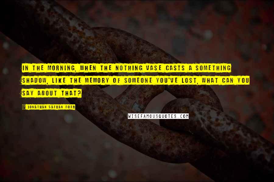 Jonathan Safran Foer Quotes: In the morning, when the nothing vase casts a something shadow, like the memory of someone you've lost, what can you say about that?