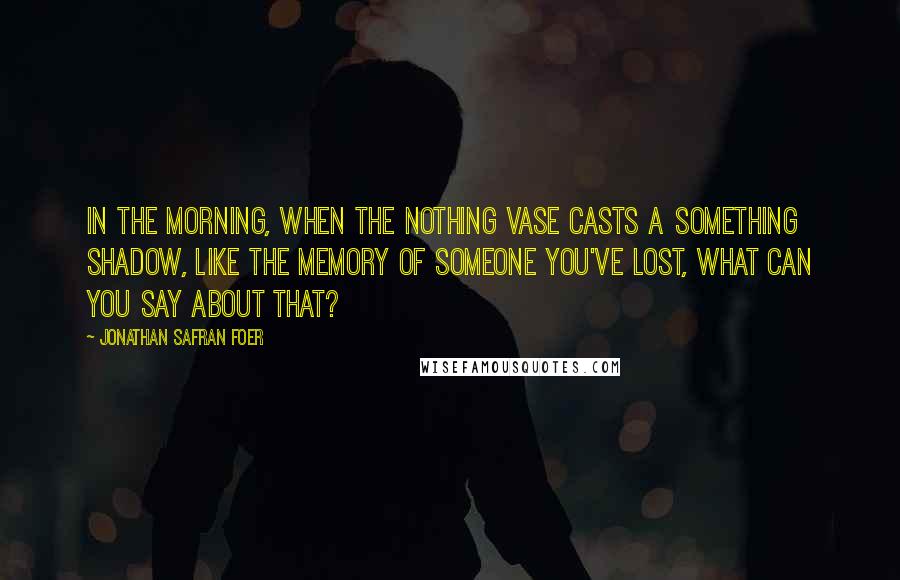 Jonathan Safran Foer Quotes: In the morning, when the nothing vase casts a something shadow, like the memory of someone you've lost, what can you say about that?