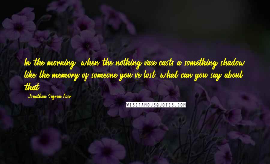 Jonathan Safran Foer Quotes: In the morning, when the nothing vase casts a something shadow, like the memory of someone you've lost, what can you say about that?